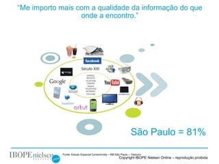 “Me importo mais com a qualidade da informação do que
                  onde a encontro.”




                                                               São Paulo = 81%

            Fonte: Estudo Especial Conectmídia – RM São Paulo – 10anos+
                                                      Copyright IBOPE Nielsen Online – reprodução proibida
 