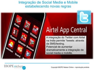 Integração de Social Media e Mobile
    estabelecendo novas regras




                A integração do Twitter com Airtel
                na India permite “tweets: através
                da SMS/texting.
                Potencial de aumentar
                dramaticamente a integração de
                social media e mobille.



                                           1
                    Copyright IBOPE Nielsen Online – reprodução proibida
 
