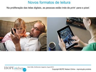 Novos formatos de leitura
Na proliferação das telas digitais, as pessoas estão indo do print para o pixel.




                    Kevin Kelly, Smithsonian magazine, August 2010
                                                               Copyright IBOPE Nielsen Online – reprodução proibida
 