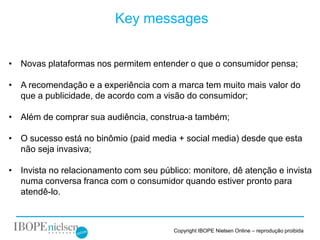 Key messages


• Novas plataformas nos permitem entender o que o consumidor pensa;

• A recomendação e a experiência com a marca tem muito mais valor do
  que a publicidade, de acordo com a visão do consumidor;

• Além de comprar sua audiência, construa-a também;

• O sucesso está no binômio (paid media + social media) desde que esta
  não seja invasiva;

• Invista no relacionamento com seu público: monitore, dê atenção e invista
  numa conversa franca com o consumidor quando estiver pronto para
  atendê-lo.



                                        Copyright IBOPE Nielsen Online – reprodução proibida
 