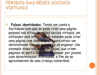 PERIGOS DAS REDES SOCIAIS VIRTUAIS  Falsas identidades ; Tendo em conta a facilidade com que se pode criar uma página pessoal nos sítios de redes sociais virtuais, um utilizador mal-intencionado também pode criar uma página com dados falsos para atrair um determinado tipo de pessoas e as enganar. Um exemplo disso são os de crianças, que criam páginas de perfil fazendo-se passar por jovens com determinados interesses, a fim de se aproximarem de uma criança vulnerável. 