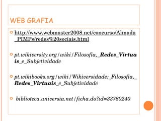 WEB GRAFIA http://www.webmaster2008.net/concurso/Almada_PIMPs/redes%20sociais.html pt.wikiversity.org/wiki/Filosofia,_ Redes _ Virtuais _e_Subjetividade  pt.wikibooks.org/wiki/Wikiversidade:_Filosofia,_ Redes _ Virtuais _e_Subjetividade biblioteca.universia.net/ficha.do?id=33760240 
