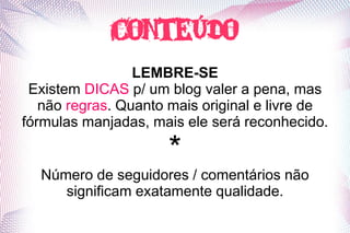 conteúdo
                 LEMBRE-SE
 Existem DICAS p/ um blog valer a pena, mas
   não regras. Quanto mais original e livre de
fórmulas manjadas, mais ele será reconhecido.

                      *
  Número de seguidores / comentários não
     significam exatamente qualidade.
 
