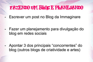 Fazendo um blog e planejando
- Escrever um post no Blog da Immaginare


- Fazer um planejamento para divulgação do
  blog em redes sociais


- Apontar 3 dos principais “concorrentes” do
  blog (outros blogs de criatividade e artes)
 