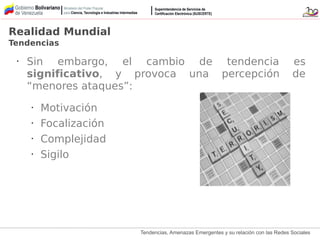 Tendencias, Amenazas Emergentes y su relación con las Redes Sociales
• Sin embargo, el cambio de tendencia es
significativo, y provoca una percepción de
“menores ataques”:
• Motivación
• Focalización
• Complejidad
• Sigilo
Realidad Mundial
Tendencias
 