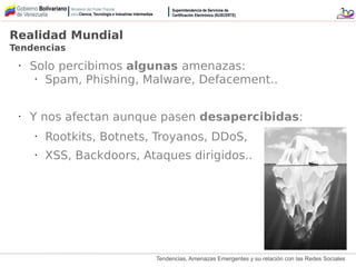 Tendencias, Amenazas Emergentes y su relación con las Redes Sociales
• Solo percibimos algunas amenazas:
• Spam, Phishing, Malware, Defacement..
• Y nos afectan aunque pasen desapercibidas:
• Rootkits, Botnets, Troyanos, DDoS,
• XSS, Backdoors, Ataques dirigidos..
Realidad Mundial
Tendencias
 