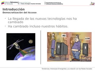 Tendencias, Amenazas Emergentes y su relación con las Redes Sociales
Introducción
Democratización del Acceso
•
La llegada de las nuevas tecnologías nos ha
cambiado
•
Ha cambiado incluso nuestros hábitos.
 