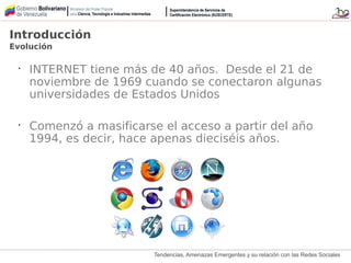 Tendencias, Amenazas Emergentes y su relación con las Redes Sociales
Introducción
Evolución
•
INTERNET tiene más de 40 años. Desde el 21 de
noviembre de 1969 cuando se conectaron algunas
universidades de Estados Unidos
•
Comenzó a masificarse el acceso a partir del año
1994, es decir, hace apenas dieciséis años.
 