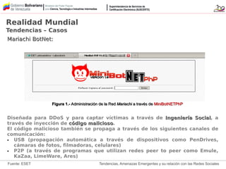 Tendencias, Amenazas Emergentes y su relación con las Redes Sociales
Mariachi BotNet:Mariachi BotNet:
Diseñada para DDoS y para captar víctimas a través de Ingeniería SocialIngeniería Social, a
través de inyección de código maliciosocódigo malicioso.
El código malicioso también se propaga a través de los siguientes canales de
comunicación:
● USB (propagación automática a través de dispositivos como PenDrives,
cámaras de fotos, filmadoras, celulares)
● P2P (a través de programas que utilizan redes peer to peer como Emule,
KaZaa, LimeWare, Ares)
Realidad Mundial
Tendencias – Casos
Figura 1.-Figura 1.- Administración de la RedAdministración de la Red MariachiMariachi a través dea través de MiniBotNETPhPMiniBotNETPhP
Fuente: ESET
 