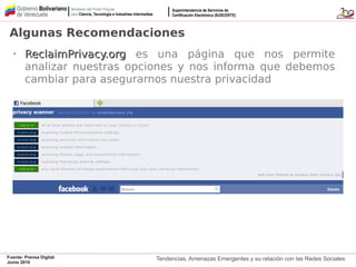 Tendencias, Amenazas Emergentes y su relación con las Redes SocialesFuente: Prensa Digital
Junio 2010
Algunas Recomendaciones
•
ReclaimPrivacy.orgReclaimPrivacy.org es una página que nos permite
analizar nuestras opciones y nos informa que debemos
cambiar para asegurarnos nuestra privacidad
 
