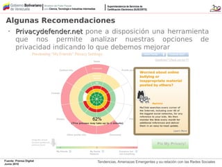 Tendencias, Amenazas Emergentes y su relación con las Redes SocialesFuente: Prensa Digital
Junio 2010
Algunas Recomendaciones
•
Privacydefender.netPrivacydefender.net pone a disposición una herramienta
que nos permite analizar nuestras opciones de
privacidad indicando lo que debemos mejorar
 