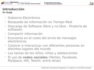 Tendencias, Amenazas Emergentes y su relación con las Redes Sociales
Introducción
En Auge
•
Gobierno Electrónico
•
Búsqueda de información en Tiempo Real
•
Descarga de Software (libre y no libre - Piratería de
software)
•
Compartir información
•
Economía en el costo del envío de mensajes
electrónicos
•
Conocer e interactuar con diferentes personas en
distintos lugares del mundo
•
Las tareas de los niños, niñas y adolescentes
•
El uso de redes sociales (Twitter, Facebook,
MySpace, Hi5, Twenti, entre otras)
 