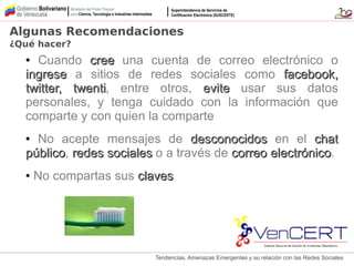 Tendencias, Amenazas Emergentes y su relación con las Redes Sociales
● Cuando creecree una cuenta de correo electrónico o
ingreseingrese a sitios de redes sociales como facebook,facebook,
twitter, twentitwitter, twenti, entre otros, eviteevite usar sus datos
personales, y tenga cuidado con la información que
comparte y con quien la comparte
● No acepte mensajes de desconocidosdesconocidos en el chatchat
públicopúblico, redes socialesredes sociales o a través de correo electrónicocorreo electrónico.
● No compartas sus clavesclaves
Algunas Recomendaciones
¿Qué hacer?
 