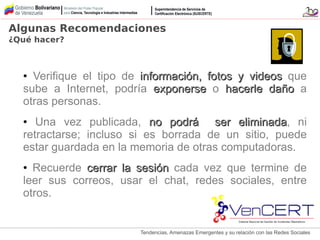 Tendencias, Amenazas Emergentes y su relación con las Redes Sociales
● Verifique el tipo de información, fotos y videosinformación, fotos y videos que
sube a Internet, podría exponerseexponerse o hacerle dañohacerle daño a
otras personas.
● Una vez publicada, no podrá ser eliminadano podrá ser eliminada, ni
retractarse; incluso si es borrada de un sitio, puede
estar guardada en la memoria de otras computadoras.
● Recuerde cerrar la sesióncerrar la sesión cada vez que termine de
leer sus correos, usar el chat, redes sociales, entre
otros.
Algunas Recomendaciones
¿Qué hacer?
 