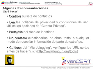 Tendencias, Amenazas Emergentes y su relación con las Redes Sociales
●
ControleControle su lista de contactos
●
LeaLea las políticas de privacidad y condiciones de uso.
Utilice las opciones de “Cuenta Privada”.
●
ProtéjaseProtéjase del robo de identidad
●
No contesteNo conteste cuestionarios, pruebas, tests, o cualquier
modo de recopilar información de parte de extraños.
●
CuídeseCuídese del “Microblogging”, verifique los URL cortos
antes de hacer 'clic' (http://www.longurl.org/tools)
Algunas Recomendaciones
¿Qué hacer?
 