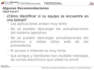 Tendencias, Amenazas Emergentes y su relación con las Redes Sociales
•
¿Cómo identificar si su equipo se encuentra en¿Cómo identificar si su equipo se encuentra en
una botnet?una botnet?
• Las aplicaciones andan muy lento
• No se pueden descargar las actualizaciones
del sistema operativo
• No se pueden descargar actualizaciones del
antivirus o visitar sitios web de los
proveedores
• El acceso a Internet es muy lento
• Sus amigos y familiares han recibido mensajes
de correo electrónico que usted no envió
Algunas Recomendaciones
¿Qué hacer?
Fuente: ESET
Septiembre 2010
 