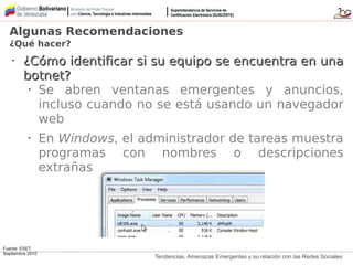 Tendencias, Amenazas Emergentes y su relación con las Redes Sociales
Fuente: ESET
Septiembre 2010
•
¿Cómo identificar si su equipo se encuentra en una¿Cómo identificar si su equipo se encuentra en una
botnet?botnet?
• Se abren ventanas emergentes y anuncios,
incluso cuando no se está usando un navegador
web
• En Windows, el administrador de tareas muestra
programas con nombres o descripciones
extrañas
Algunas Recomendaciones
¿Qué hacer?
 