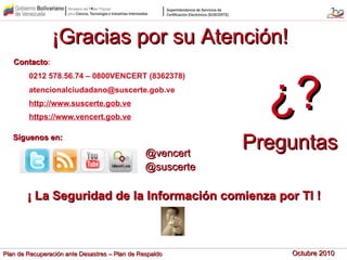 Octubre 2010Octubre 2010Plan de Recuperación ante Desastres – Plan de RespaldoPlan de Recuperación ante Desastres – Plan de Respaldo
ContactoContacto:
0212 578.56.74 – 0800VENCERT (8362378)
atencionalciudadano@suscerte.gob.ve
http://www.suscerte.gob.ve
https://www.vencert.gob.ve
@suscerte@suscerte
@vencert@vencert
Síguenos en:Síguenos en:
¡ La Seguridad de la Información comienza por TI !¡ La Seguridad de la Información comienza por TI !
¿?¿?
PreguntasPreguntas
¡Gracias por su Atención!¡Gracias por su Atención!
 