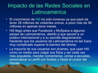 Impacto de las Redes Sociales en Latinoamérica El crecimiento de  Hi5  ha sido inmenso ya que pasó de tener 28 millones de visitantes únicos, a poco más de 56 millones en apenas doce meses. Hi5 llegó antes que Facebook y MySpace a algunos países de Latinoamérica, debido a que apostó a un público internacional y a su sencilla diagramación, haciendo que los usuarios de Latinoamérica no les fuera muy complicado superar la barrera del idioma. La mayoría de sus usuarios son jóvenes, que usan Hi5 como un medio para colgar sus fotos y ser cada vez mas populares, mandar comentarios, unirse a escuelas, personalizar su perfil con fondos y hasta el cursor del mouse. 