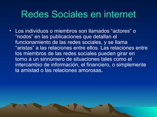 Redes Sociales en internet Los individuos o miembros son llamados “actores” o “nodos” en las publicaciones que detallan el funcionamiento de las redes sociales, y se llama “aristas” a las relaciones entre ellos. Las relaciones entre los miembros de las redes sociales pueden girar en torno a un sinnúmero de situaciones tales como el intercambio de información, el financiero, o simplemente la amistad o las relaciones amorosas.  
