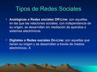 Tipos de Redes Sociales Analógicas o Redes sociales Off-Line:  son aquellas en las que las relaciones sociales, con independencia de su origen, se desarrollan sin mediación de aparatos o sistemas electrónicos.  Digitales o Redes sociales On-Line:  son aquellas que tienen su origen y se desarrollan a través de medios electrónicos. A 
