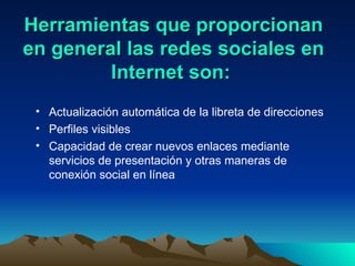 Herramientas que proporcionan en general las redes sociales en Internet son:  Actualización automática de la libreta de direcciones Perfiles visibles Capacidad de crear nuevos enlaces mediante servicios de presentación y otras maneras de conexión social en línea 