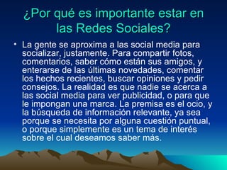 ¿Por qué es importante estar en las Redes Sociales? La gente se aproxima a las social media para socializar, justamente. Para compartir fotos, comentarios, saber cómo están sus amigos, y enterarse de las últimas novedades, comentar los hechos recientes, buscar opiniones y pedir consejos. La realidad es que nadie se acerca a las social media para ver publicidad, o para que le impongan una marca. La premisa es el ocio, y la búsqueda de información relevante, ya sea porque se necesita por alguna cuestión puntual, o porque simplemente es un tema de interés sobre el cual deseamos saber más.  