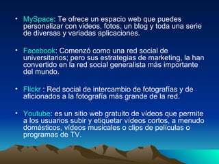 MySpace : Te ofrece un espacio web que puedes personalizar con videos, fotos, un blog y toda una serie de diversas y variadas aplicaciones.  Facebook : Comenzó como una red social de universitarios; pero sus estrategias de marketing, la han convertido en la red social generalista más importante del mundo.  Flickr  : Red social de intercambio de fotografías y de aficionados a la fotografía más grande de la red.  Youtube : es un sitio web gratuito de vídeos que permite a los usuarios subir y etiquetar vídeos cortos, a menudo domésticos, vídeos musicales o clips de películas o programas de TV.   