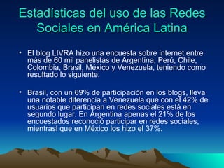 Estadísticas del uso de las Redes Sociales en América Latina El blog LIVRA hizo una encuesta sobre internet entre más de 60 mil panelistas de Argentina, Perú, Chile, Colombia, Brasil, México y Venezuela, teniendo como resultado lo siguiente: Brasil, con un 69% de participación en los blogs, lleva una notable diferencia a Venezuela que con el 42% de usuarios que participan en redes sociales está en segundo lugar. En Argentina apenas el 21% de los encuestados reconoció participar en redes sociales, mientrasl que en México los hizo el 37%.  