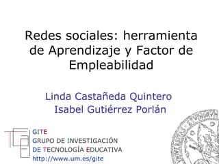 Redes sociales: herramienta de Aprendizaje y Factor de Empleabilidad Linda Castañeda Quintero  Isabel Gutiérrez Porlán G I T E G RUPO   DE   I NVESTIGACIÓN DE  T ECNOLOGÍA  E DUCATIVA http://www.um.es/gite   