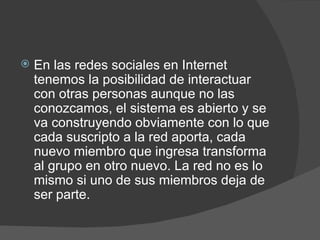 En las redes sociales en Internet tenemos la posibilidad de interactuar con otras personas aunque no las conozcamos, el sistema es abierto y se va construyendo obviamente con lo que cada suscripto a la red aporta, cada nuevo miembro que ingresa transforma al grupo en otro nuevo. La red no es lo mismo si uno de sus miembros deja de ser parte. 