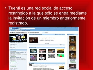 Tuenti es una red social de acceso restringido a la que sólo se entra mediante la invitación de un miembro anteriormente registrado.   