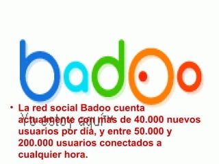 La red social Badoo cuenta actualmente con mas de 40.000 nuevos usuarios por día, y entre 50.000 y 200.000 usuarios conectados a cualquier hora.   