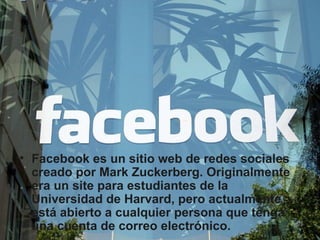 Facebook es un sitio web de redes sociales creado por Mark Zuckerberg. Originalmente era un site para estudiantes de la Universidad de Harvard, pero actualmente está abierto a cualquier persona que tenga una cuenta de correo electrónico. 