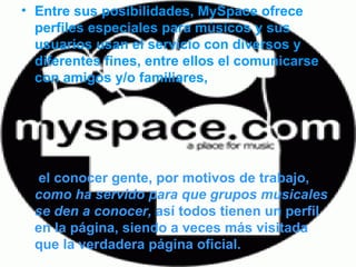 Entre sus posibilidades, MySpace ofrece perfiles especiales para músicos y sus usuarios usan el servicio con diversos y diferentes fines, entre ellos el comunicarse con amigos y/o familiares, el conocer gente, por motivos de trabajo,  como ha servido para que grupos musicales se den a conocer,  así todos tienen un perfil en la página, siendo a veces más visitada que la verdadera página oficial.   
