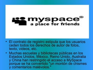 Críticas: El contrato de registro estipula que los usuarios ceden todos los derechos de autor de fotos, texto, videos, etc.  Muchas escuelas y bibliotecas públicas en los Estados Unidos, México, Reino Unido, Australia y China han restringido el acceso a MySpace porque se ha convertido "un montón de chismes y comentarios malévolos."  