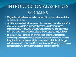 INTRODUCCION ALAS REDES SOCIALES Según la naturaleza de las  Introducción a las redes sociales se dividen en dos. a)  diádicas  (sólo indican ausencia o existencia de la relación) o  valoradas  (en la que la cantidad de la relación pueda medirse en términos de orden o de peso como, por ejemplo, número de encuentros sexuales entre dos personas), o bien b)  simétricas  (la relación en realidad es una unión entre actores que siempre es recíproca. Ejemplo: leemos el mismo blog habitualmente) o  dirigidas  (que el individuo A tenga relación con el individuo B no implica que B tenga esa misma relación con A, como, por ejemplo, prestar dinero). 