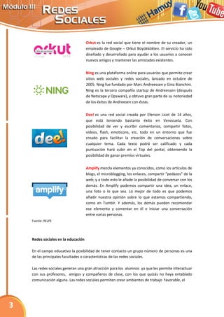 Orkut es la red social que tiene el nombre de su creador, un
                                     empleado de Google – Orkut Büyükkökten. El servicio ha sido
                                     diseñado y desarrollado para ayudar a los usuarios a conocer
                                     nuevos amigos y mantener las amistades existentes.


                                     Ning es una plataforma online para usuarios que permite crear
                                     sitios web sociales y redes sociales, lanzado en octubre de
                                     2005. Ning fue fundado por Marc Andreessen y Gina Bianchini.
                                     Ning es la tercera compañía startup de Andreessen (después
                                     de Netscape y Opsware), y obtuvo gran parte de su notoriedad
                                     de los éxitos de Andreesen con éstas.


                                     Dee! es una red social creada por Eferson Licet de 14 años,
                                     que está teniendo bastante éxito en Venezuela. Con
                                     posibilidad de ver y escribir comentarios, compartir fotos,
                                     videos, flash, emoticons, etc. todo en un entorno que fue
                                     creado para facilitar la creación de conversaciones sobre
                                     cualquier tema. Cada texto podrá ser calificado y cada
                                     puntuación hará subir en el Top del portal, obteniendo la
                                     posibilidad de ganar premios virtuales.


                                     Amplify mezcla elementos ya conocidos, como los artículos de
                                     blogs, el microblogging, los enlaces, compartir “pedazos” de la
                                     web; y a todo esto le añade la posibilidad de conversar con los
                                     demás. En Amplify podemos compartir una idea, un enlace,
                                     una foto o lo que sea. Lo mejor de todo es que podemos
                                     añadir nuestra opinión sobre lo que estamos compartiendo,
                                     como en Tumblr. Y además, los demás pueden recomendar
                                     ese elemento y comentar en él e iniciar una conversación
                                     entre varias personas.
    Fuente: RELPE




    Redes sociales en la educación

    En el campo educativo la posibilidad de tener contacto un grupo número de personas es una
    de las principales facultades o características de las redes sociales.

    Las redes sociales generan una gran atracción para los alumnos ya que les permite interactuar
    con sus profesores, amigos y compañeros de clase, con los que quizás no haya entablado
    comunicación alguna. Las redes sociales permiten crear ambientes de trabajo favorable, el




3
 