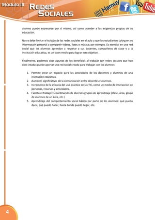 alumno puede expresarse por sí mismo, así como atender a las exigencias propias de su
    educación.

    No se debe limitar el trabajo de las redes sociales en el aula a que los estudiantes coloquen su
    información personal a compartir videos, fotos o música; por ejemplo. Es esencial en una red
    social que los alumnos aprendan a respetar a sus docentes, compañeros de clase y a la
    institución educativa, es un buen medio para lograr este objetivo.

    Finalmente, podemos citar algunos de los beneficios al trabajar con redes sociales que han
    sido creadas puede aportar una red social creada para trabajar con los alumnos:

        1. Permite crear un espacio para las actividades de los docentes y alumnos de una
           institución educativa.
        2. Aumento significativo de la comunicación entre docentes y alumnos.
        3. Incremento de la eficacia del uso práctico de las TIC, como un medio de interacción de
           personas, recursos y actividades.
        4. Facilita el trabajo y coordinación de diversos grupos de aprendizaje (clase, área, grupo
           de alumnos de un área, etc.)
        5. Aprendizaje del comportamiento social básico por parte de los alumnos: qué puedo
           decir, qué puedo hacer, hasta dónde puedo llegar, etc.




4
 