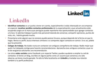 LinkedIn
• Identificar contactos es un punto a tener en cuenta, especialmente si estás interesado en una empresa
en especial. Localizar posibles contactos profesionales de tu especialización y que actualmente están
ocupando cargos en la marca que persigues puede reportarte más oportunidades que agregar contactos
a lo loco. Si además trabajas la parte más personal tratando de conversar, compartir opiniones, puntos de
vista, etc., habrás ganado mucho.
• Presentarse ante alguien que no conoces puede parecer brusco, aunque depende de la forma en que lo
hagas. Revisa su perfil, busca intereses similares o si compartes algún contacto en común. Si es así, pídele
que los presente.
• Colegas de trabajo. No dudes nunca en contactar con antiguos compañeros de trabajo. Nadie mejor que
quién ha trabajado contigo para hacerte recomendaciones. Aprovecha esos antiguos contactos y que no
te de vergüenza solicitarles una recomendación.
• Las otras redes sociales como Facebook y en especial Twitter, pueden ayudarte a ampliar tu red de
contactos. Si tienes un blog, escribes en alguna parte o eres un usuario que conversa y no sólo
observa, ya tienes mucho ganado. Ya sólo te falta localizarlos en LinkedIn y trasladar esa relación
también a tu perfil profesional.
 