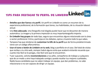 Tips para destacar tu perfil de LinkedIn
• Detalles que dan fuerza a tu perfil. Un perfil en LinkedIn es como un resumen de tu
experiencia profesional, de la formación que tienes, tus habilidades, de tu situación laboral
actual.
• Una foto adecuada. Una fotografía mal elegida puede hacer que te descarten de manera
automática. La imagen y la primera impresión es muy importanteografía importa.
• En LinkedIn hay grupos de todo tipo, seguro que encuentras alguno relacionado con tu área
o sector profesional. Entra y participa en los debates, opina y muestra todo lo que sabes.
• Tampoco hay que olvidarse de customizar la URL de tu perfil que de forma predeterminada
viene con un código alfanumérico.
• Usar el icono o botón de LinkdeIn en tu web, blog o portfolio en el caso. Del total de visitas
que recibas a tu sitio web, siempre habrá alguna visita que acabará visitando recuerda que
cuanto más fácil se lo pongas, más fácil será que te encuentren.
• Y por supuesto, solicita recomendaciones a tus jefes, compañeros de trabajo y cualquiera
que de un modo u otro haya trabajado contigo y pueda resaltar tus mejores cualidades.
Nadie busca candidatos que no saben trabajar en equipo, que dan problemas, no sabe
relacionarse o no son capaces de dirigir un equipo.
 