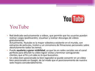 YouTube
• Red dedicada exclusivamente a vídeos, que permite que los usuarios puedan
realizar cargas (publicación), visualizar y realizar descargas de vídeos
gratuitamente.
Actualmente, Youtube es la mayor videoteca existente en el mundo, con
extractos de películas, trailers y un sinnúmero de filmaciones personales sobre
absolutamente todos los temas.
• Puede ayudarte a ganar visibilidad, ya que las en redes sociales son el canal
perfecto para difundir tu vídeo lograr visitas y terminar consiguiendo
clientes, que al fin y al cabo es lo que buscamos.
• Un vídeo bien posicionado (o bien tageado) se puede convertir en un vídeo
bien posicionado en Google, de tal modo que el posicionamiento de nuestra
web mejora considerablemente.
 