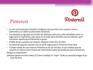 Pinterest
• Es una red social para compartir imágenes que permite a los usuarios crear y
administrar, en tableros personales temáticos.
• Los usuarios se agrupan en función de intereses comunes; está concebido como un
lugar para la inspiración, para ojear en función de la temática que te interese, para
encontrar aquello que finalmente te guste.
• El 80% de los usuarios son mujeres. Mujeres entre 24 y 35 años
• La mitad de quienes cuentan con un perfil registrado en Pinterest tiene hijos.
• El plazo medio de una visita en Pinterest es de 16 minutos, lo que implica que los
usuarios lo utilizan como fuente de información sobre los productos que le interesan.
Porque es importante?
1)Porque genera mucho trafico 2) Tiene viralidad: el “repin” 3) No se necesita amigos 4) Es
muy intuitiva
 