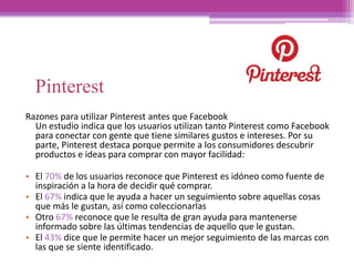Pinterest
Razones para utilizar Pinterest antes que Facebook
Un estudio indica que los usuarios utilizan tanto Pinterest como Facebook
para conectar con gente que tiene similares gustos e intereses. Por su
parte, Pinterest destaca porque permite a los consumidores descubrir
productos e ideas para comprar con mayor facilidad:
• El 70% de los usuarios reconoce que Pinterest es idóneo como fuente de
inspiración a la hora de decidir qué comprar.
• El 67% indica que le ayuda a hacer un seguimiento sobre aquellas cosas
que más le gustan, así como coleccionarlas
• Otro 67% reconoce que le resulta de gran ayuda para mantenerse
informado sobre las últimas tendencias de aquello que le gustan.
• El 43% dice que le permite hacer un mejor seguimiento de las marcas con
las que se siente identificado.
 