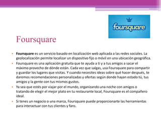 Foursquare
• Foursquare es un servicio basado en localización web aplicada a las redes sociales. La
geolocalización permite localizar un dispositivo fijo o móvil en una ubicación geográfica.
• Foursquare es una aplicación gratuita que te ayuda a ti y a tus amigos a sacar el
máximo provecho de dónde están.​ Cada vez que salgas,​ usa Foursquare para compartir
y guardar los lugares que visitas.​ Y cuando necesites ideas sobre qué hacer después,​ te
daremos recomendaciones personalizadas y ofertas según donde hayan estado tú,​ tus
amigos y la gente con tus mismos gustos.​
• Ya sea que estés por viajar por el mundo, organizando una noche con amigos o
tratando de elegir el mejor plato en tu restaurante local, Foursquare es el compañero
ideal.
• Si tenes un negocio o una marca​,​ Foursquare puede proporcionarte las herramientas
para interactuar con tus clientes y fans​.
 