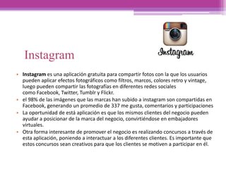 Instagram
• Instagram es una aplicación gratuita para compartir fotos con la que los usuarios
pueden aplicar efectos fotográficos como filtros, marcos, colores retro y vintage,
luego pueden compartir las fotografías en diferentes redes sociales
como Facebook, Twitter, Tumblr y Flickr.
• el 98% de las imágenes que las marcas han subido a instagram son compartidas en
Facebook, generando un promedio de 337 me gusta, comentarios y participaciones
• La oportunidad de está aplicación es que los mismos clientes del negocio pueden
ayudar a posicionar de la marca del negocio, convirtiéndose en embajadores
virtuales.
• Otra forma interesante de promover el negocio es realizando concursos a través de
esta aplicación, poniendo a interactuar a los diferentes clientes. Es importante que
estos concursos sean creativos para que los clientes se motiven a participar en él.
 