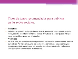 Tipos de tonos recomendados para publicar
en las redes sociales:
• Tono oficial
• Todo lo que aparezca en los perfiles de marcas/empresas, sean cuales fueren las
redes, se debe considerar como una verdad irrefutable (a no ser que se indique
como contenido enviado por el usuario).
• Proximidad
• Por otro lado, no tiene sentido trabajar con un vocabulario excesivamente formal y
burocrático. Por naturaleza, una red social debe aproximar a las personas y no
provocarles miedo a participar. Los usuarios necesitamos entender cada paso y
cada porción de contenido de manera clara.
 