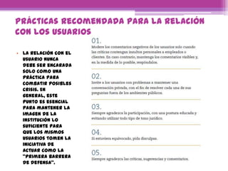 Prácticas recomendada para la relación
con los usuarios
• La relación con el
usuario nunca
debe ser encarada
solo como una
práctica para
combatir posibles
crisis. En
general, este
punto es esencial
para mantener la
imagen de la
institución lo
suficiente para
que los mismos
usuarios tomen la
iniciativa de
actuar como la
“primera barrera
de defensa”.
 