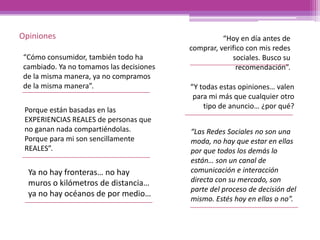 “Cómo consumidor, también todo ha
cambiado. Ya no tomamos las decisiones
de la misma manera, ya no compramos
de la misma manera”.
“Hoy en día antes de
comprar, verifico con mis redes
sociales. Busco su
recomendación”.
“Y todas estas opiniones… valen
para mi más que cualquier otro
tipo de anuncio… ¿por qué?Porque están basadas en las
EXPERIENCIAS REALES de personas que
no ganan nada compartiéndolas.
Porque para mi son sencillamente
REALES”.
“Las Redes Sociales no son una
moda, no hay que estar en ellas
por que todos los demás lo
están… son un canal de
comunicación e interacción
directa con su mercado, son
parte del proceso de decisión del
mismo. Estés hoy en ellas o no”.
Ya no hay fronteras… no hay
muros o kilómetros de distancia…
ya no hay océanos de por medio…
Opiniones
 