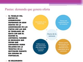 Pautas: demanda que genera oferta
• El trabajo del
gestor de
comunidades
dependerá en gran
medida de la
coordinación de las
pautas con las que
se trabajará. No
basta con que él
escriba el
contenido, también
es necesario que
defina qué
contenidos deben
incluirse em la
temática de la
institución durante
esa semana en
particular.
• Se recomienda
 